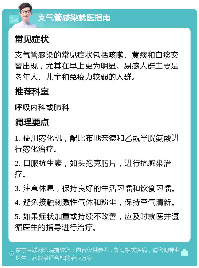 支气管感染就医指南 常见症状 支气管感染的常见症状包括咳嗽、黄痰和白痰交替出现，尤其在早上更为明显。易感人群主要是老年人、儿童和免疫力较弱的人群。 推荐科室 呼吸内科或肺科 调理要点 1. 使用雾化机，配比布地奈德和乙酰半胱氨酸进行雾化治疗。 2. 口服抗生素，如头孢克肟片，进行抗感染治疗。 3. 注意休息，保持良好的生活习惯和饮食习惯。 4. 避免接触刺激性气体和粉尘，保持空气清新。 5. 如果症状加重或持续不改善，应及时就医并遵循医生的指导进行治疗。