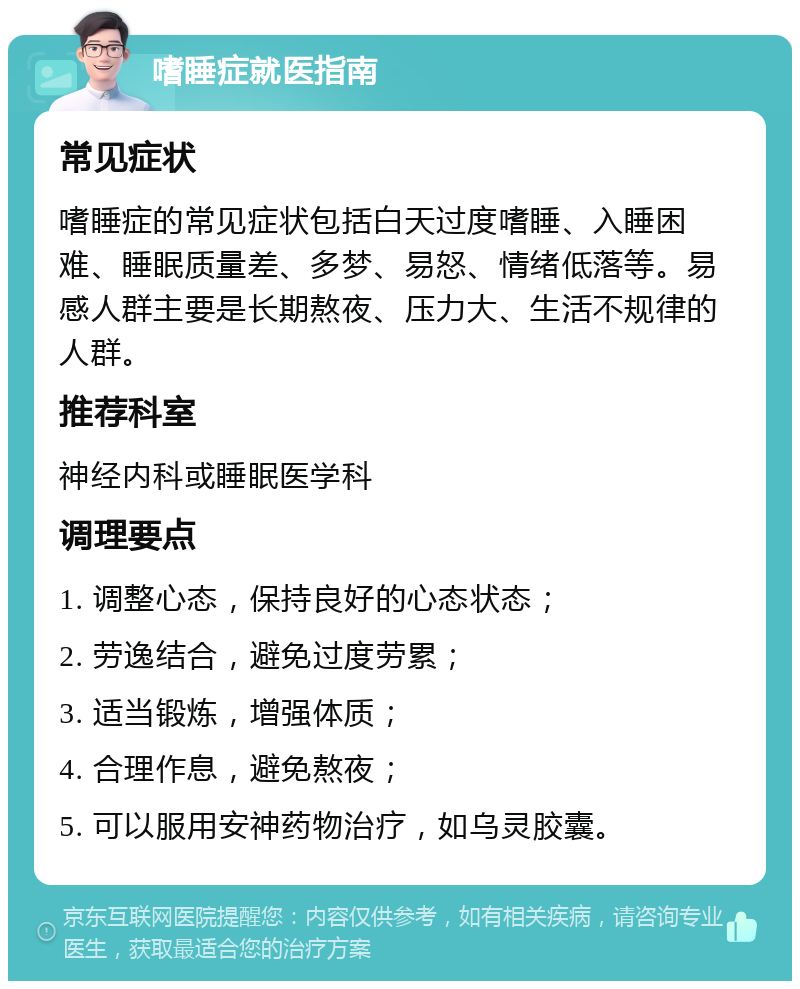 嗜睡症就医指南 常见症状 嗜睡症的常见症状包括白天过度嗜睡、入睡困难、睡眠质量差、多梦、易怒、情绪低落等。易感人群主要是长期熬夜、压力大、生活不规律的人群。 推荐科室 神经内科或睡眠医学科 调理要点 1. 调整心态，保持良好的心态状态； 2. 劳逸结合，避免过度劳累； 3. 适当锻炼，增强体质； 4. 合理作息，避免熬夜； 5. 可以服用安神药物治疗，如乌灵胶囊。