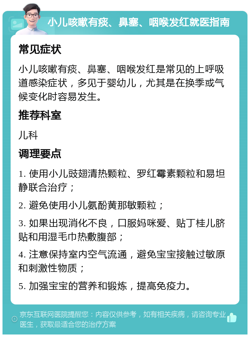 小儿咳嗽有痰、鼻塞、咽喉发红就医指南 常见症状 小儿咳嗽有痰、鼻塞、咽喉发红是常见的上呼吸道感染症状，多见于婴幼儿，尤其是在换季或气候变化时容易发生。 推荐科室 儿科 调理要点 1. 使用小儿豉翅清热颗粒、罗红霉素颗粒和易坦静联合治疗； 2. 避免使用小儿氨酚黄那敏颗粒； 3. 如果出现消化不良，口服妈咪爱、贴丁桂儿脐贴和用湿毛巾热敷腹部； 4. 注意保持室内空气流通，避免宝宝接触过敏原和刺激性物质； 5. 加强宝宝的营养和锻炼，提高免疫力。