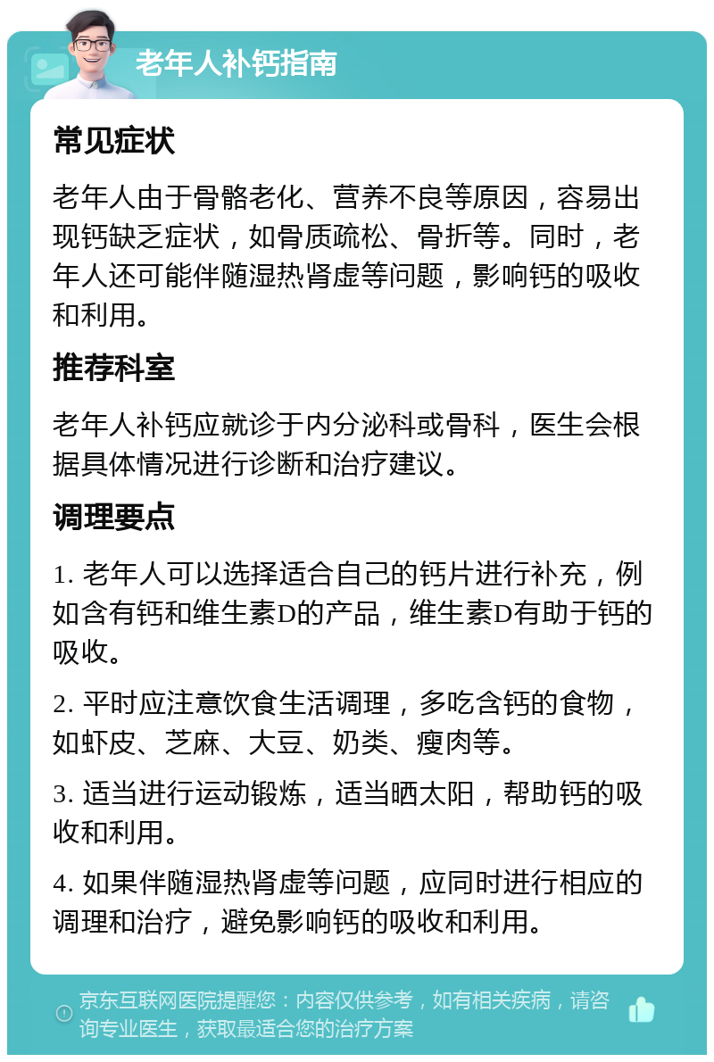 老年人补钙指南 常见症状 老年人由于骨骼老化、营养不良等原因，容易出现钙缺乏症状，如骨质疏松、骨折等。同时，老年人还可能伴随湿热肾虚等问题，影响钙的吸收和利用。 推荐科室 老年人补钙应就诊于内分泌科或骨科，医生会根据具体情况进行诊断和治疗建议。 调理要点 1. 老年人可以选择适合自己的钙片进行补充，例如含有钙和维生素D的产品，维生素D有助于钙的吸收。 2. 平时应注意饮食生活调理，多吃含钙的食物，如虾皮、芝麻、大豆、奶类、瘦肉等。 3. 适当进行运动锻炼，适当晒太阳，帮助钙的吸收和利用。 4. 如果伴随湿热肾虚等问题，应同时进行相应的调理和治疗，避免影响钙的吸收和利用。