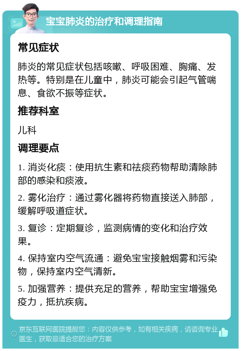 宝宝肺炎的治疗和调理指南 常见症状 肺炎的常见症状包括咳嗽、呼吸困难、胸痛、发热等。特别是在儿童中，肺炎可能会引起气管喘息、食欲不振等症状。 推荐科室 儿科 调理要点 1. 消炎化痰：使用抗生素和祛痰药物帮助清除肺部的感染和痰液。 2. 雾化治疗：通过雾化器将药物直接送入肺部，缓解呼吸道症状。 3. 复诊：定期复诊，监测病情的变化和治疗效果。 4. 保持室内空气流通：避免宝宝接触烟雾和污染物，保持室内空气清新。 5. 加强营养：提供充足的营养，帮助宝宝增强免疫力，抵抗疾病。