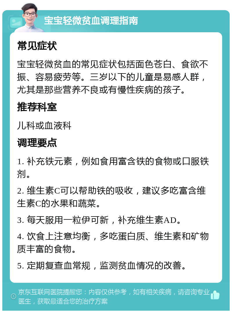 宝宝轻微贫血调理指南 常见症状 宝宝轻微贫血的常见症状包括面色苍白、食欲不振、容易疲劳等。三岁以下的儿童是易感人群，尤其是那些营养不良或有慢性疾病的孩子。 推荐科室 儿科或血液科 调理要点 1. 补充铁元素，例如食用富含铁的食物或口服铁剂。 2. 维生素C可以帮助铁的吸收，建议多吃富含维生素C的水果和蔬菜。 3. 每天服用一粒伊可新，补充维生素AD。 4. 饮食上注意均衡，多吃蛋白质、维生素和矿物质丰富的食物。 5. 定期复查血常规，监测贫血情况的改善。