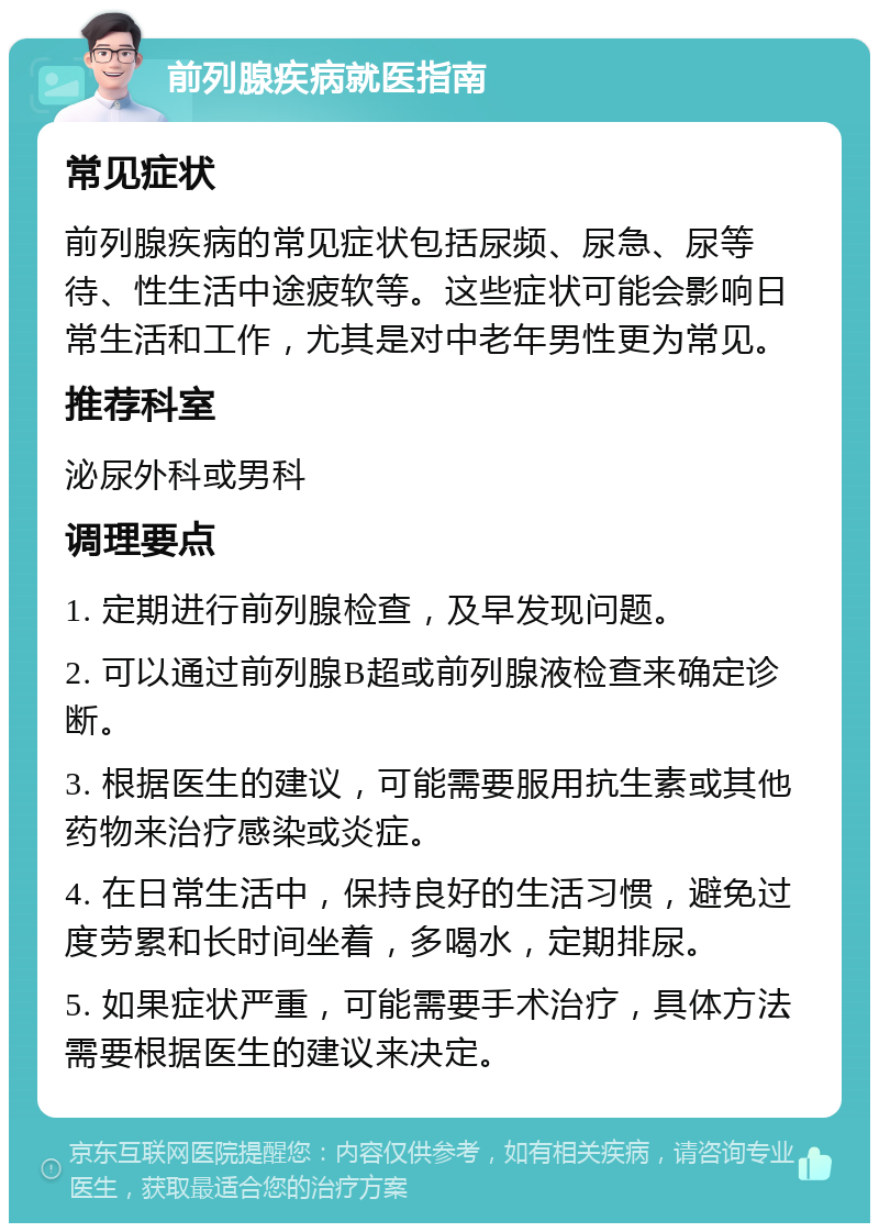 前列腺疾病就医指南 常见症状 前列腺疾病的常见症状包括尿频、尿急、尿等待、性生活中途疲软等。这些症状可能会影响日常生活和工作，尤其是对中老年男性更为常见。 推荐科室 泌尿外科或男科 调理要点 1. 定期进行前列腺检查，及早发现问题。 2. 可以通过前列腺B超或前列腺液检查来确定诊断。 3. 根据医生的建议，可能需要服用抗生素或其他药物来治疗感染或炎症。 4. 在日常生活中，保持良好的生活习惯，避免过度劳累和长时间坐着，多喝水，定期排尿。 5. 如果症状严重，可能需要手术治疗，具体方法需要根据医生的建议来决定。