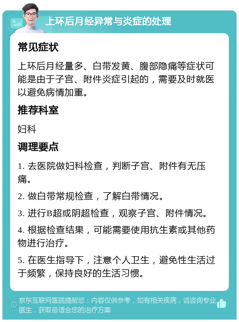 上环后月经异常与炎症的处理 常见症状 上环后月经量多、白带发黄、腹部隐痛等症状可能是由于子宫、附件炎症引起的，需要及时就医以避免病情加重。 推荐科室 妇科 调理要点 1. 去医院做妇科检查，判断子宫、附件有无压痛。 2. 做白带常规检查，了解白带情况。 3. 进行B超或阴超检查，观察子宫、附件情况。 4. 根据检查结果，可能需要使用抗生素或其他药物进行治疗。 5. 在医生指导下，注意个人卫生，避免性生活过于频繁，保持良好的生活习惯。