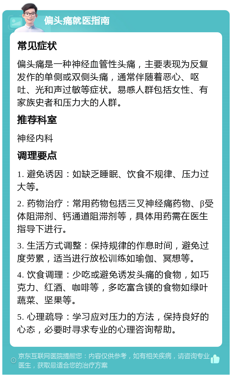 偏头痛就医指南 常见症状 偏头痛是一种神经血管性头痛，主要表现为反复发作的单侧或双侧头痛，通常伴随着恶心、呕吐、光和声过敏等症状。易感人群包括女性、有家族史者和压力大的人群。 推荐科室 神经内科 调理要点 1. 避免诱因：如缺乏睡眠、饮食不规律、压力过大等。 2. 药物治疗：常用药物包括三叉神经痛药物、β受体阻滞剂、钙通道阻滞剂等，具体用药需在医生指导下进行。 3. 生活方式调整：保持规律的作息时间，避免过度劳累，适当进行放松训练如瑜伽、冥想等。 4. 饮食调理：少吃或避免诱发头痛的食物，如巧克力、红酒、咖啡等，多吃富含镁的食物如绿叶蔬菜、坚果等。 5. 心理疏导：学习应对压力的方法，保持良好的心态，必要时寻求专业的心理咨询帮助。