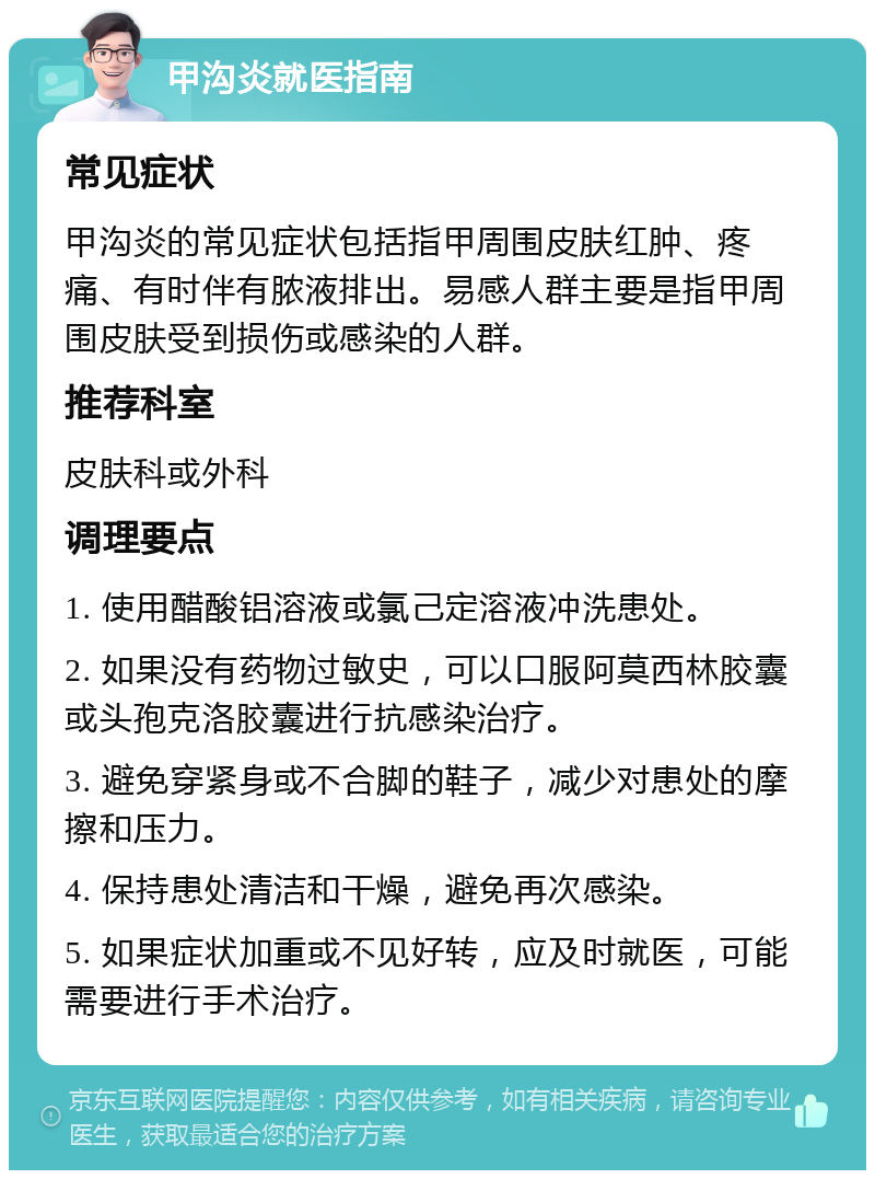 甲沟炎就医指南 常见症状 甲沟炎的常见症状包括指甲周围皮肤红肿、疼痛、有时伴有脓液排出。易感人群主要是指甲周围皮肤受到损伤或感染的人群。 推荐科室 皮肤科或外科 调理要点 1. 使用醋酸铝溶液或氯己定溶液冲洗患处。 2. 如果没有药物过敏史，可以口服阿莫西林胶囊或头孢克洛胶囊进行抗感染治疗。 3. 避免穿紧身或不合脚的鞋子，减少对患处的摩擦和压力。 4. 保持患处清洁和干燥，避免再次感染。 5. 如果症状加重或不见好转，应及时就医，可能需要进行手术治疗。