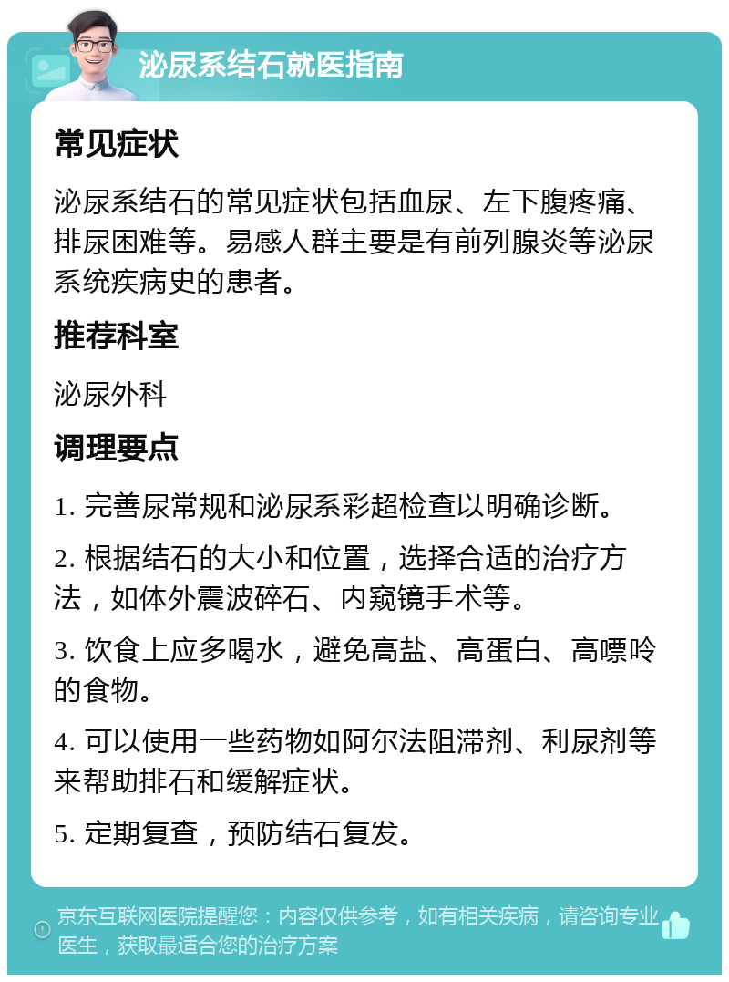 泌尿系结石就医指南 常见症状 泌尿系结石的常见症状包括血尿、左下腹疼痛、排尿困难等。易感人群主要是有前列腺炎等泌尿系统疾病史的患者。 推荐科室 泌尿外科 调理要点 1. 完善尿常规和泌尿系彩超检查以明确诊断。 2. 根据结石的大小和位置，选择合适的治疗方法，如体外震波碎石、内窥镜手术等。 3. 饮食上应多喝水，避免高盐、高蛋白、高嘌呤的食物。 4. 可以使用一些药物如阿尔法阻滞剂、利尿剂等来帮助排石和缓解症状。 5. 定期复查，预防结石复发。