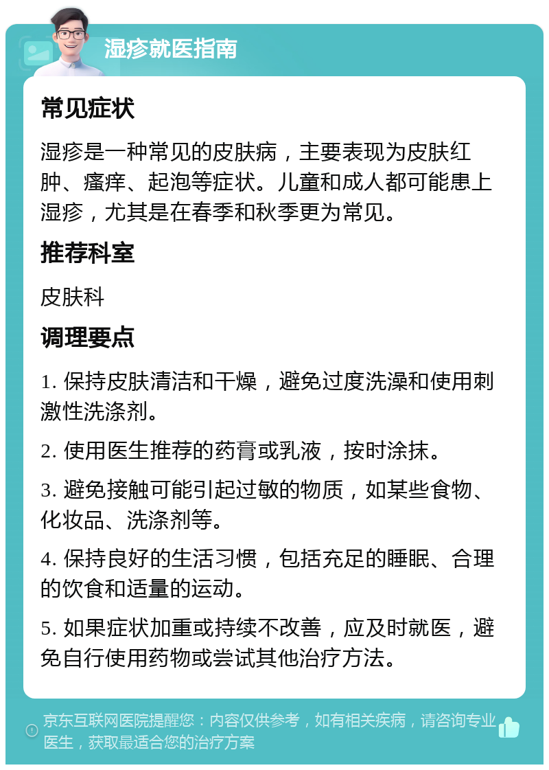 湿疹就医指南 常见症状 湿疹是一种常见的皮肤病，主要表现为皮肤红肿、瘙痒、起泡等症状。儿童和成人都可能患上湿疹，尤其是在春季和秋季更为常见。 推荐科室 皮肤科 调理要点 1. 保持皮肤清洁和干燥，避免过度洗澡和使用刺激性洗涤剂。 2. 使用医生推荐的药膏或乳液，按时涂抹。 3. 避免接触可能引起过敏的物质，如某些食物、化妆品、洗涤剂等。 4. 保持良好的生活习惯，包括充足的睡眠、合理的饮食和适量的运动。 5. 如果症状加重或持续不改善，应及时就医，避免自行使用药物或尝试其他治疗方法。