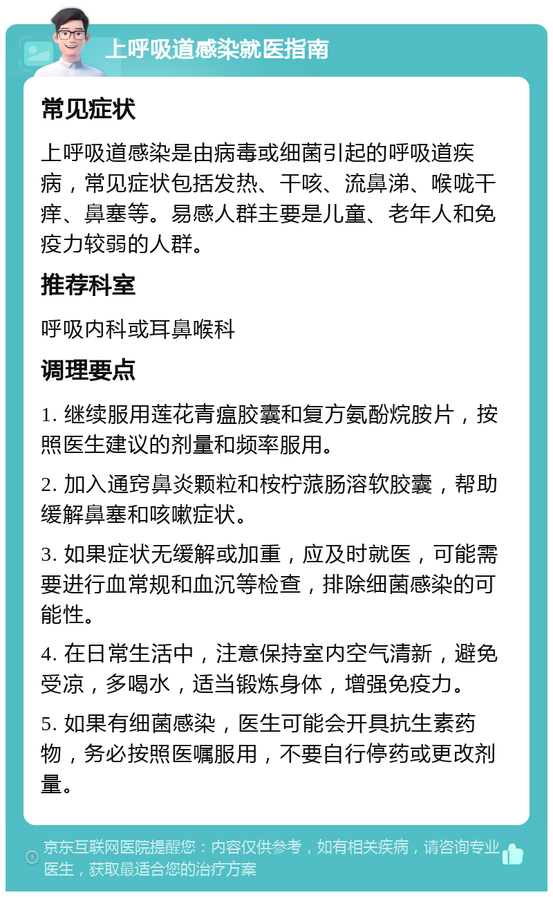 上呼吸道感染就医指南 常见症状 上呼吸道感染是由病毒或细菌引起的呼吸道疾病，常见症状包括发热、干咳、流鼻涕、喉咙干痒、鼻塞等。易感人群主要是儿童、老年人和免疫力较弱的人群。 推荐科室 呼吸内科或耳鼻喉科 调理要点 1. 继续服用莲花青瘟胶囊和复方氨酚烷胺片，按照医生建议的剂量和频率服用。 2. 加入通窍鼻炎颗粒和桉柠蒎肠溶软胶囊，帮助缓解鼻塞和咳嗽症状。 3. 如果症状无缓解或加重，应及时就医，可能需要进行血常规和血沉等检查，排除细菌感染的可能性。 4. 在日常生活中，注意保持室内空气清新，避免受凉，多喝水，适当锻炼身体，增强免疫力。 5. 如果有细菌感染，医生可能会开具抗生素药物，务必按照医嘱服用，不要自行停药或更改剂量。