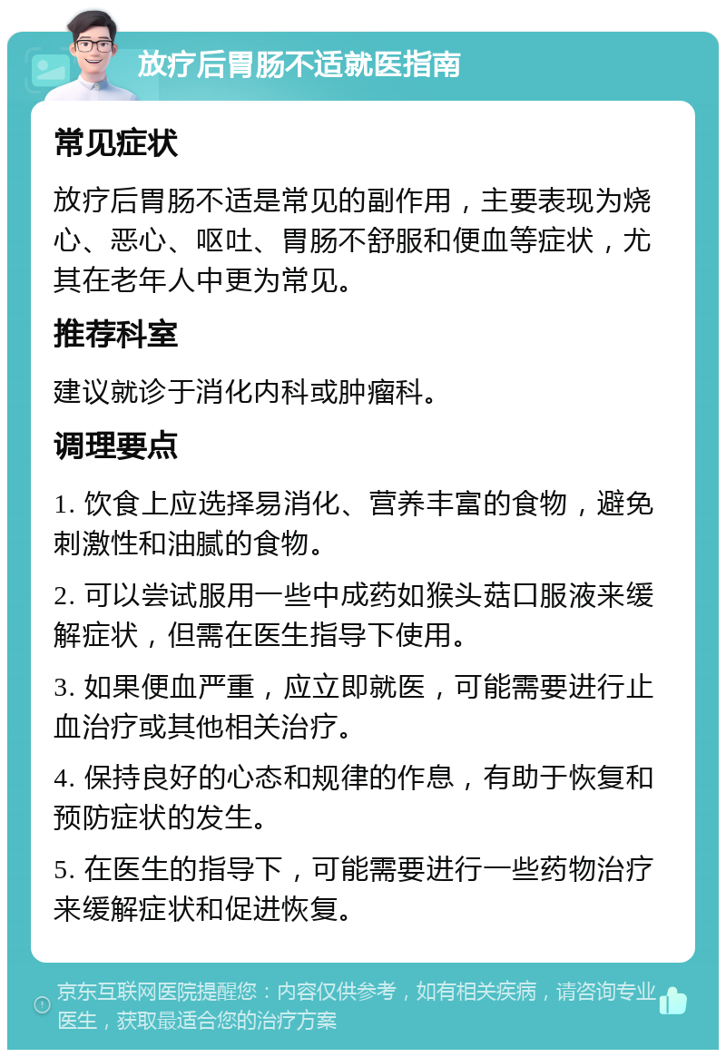 放疗后胃肠不适就医指南 常见症状 放疗后胃肠不适是常见的副作用，主要表现为烧心、恶心、呕吐、胃肠不舒服和便血等症状，尤其在老年人中更为常见。 推荐科室 建议就诊于消化内科或肿瘤科。 调理要点 1. 饮食上应选择易消化、营养丰富的食物，避免刺激性和油腻的食物。 2. 可以尝试服用一些中成药如猴头菇口服液来缓解症状，但需在医生指导下使用。 3. 如果便血严重，应立即就医，可能需要进行止血治疗或其他相关治疗。 4. 保持良好的心态和规律的作息，有助于恢复和预防症状的发生。 5. 在医生的指导下，可能需要进行一些药物治疗来缓解症状和促进恢复。