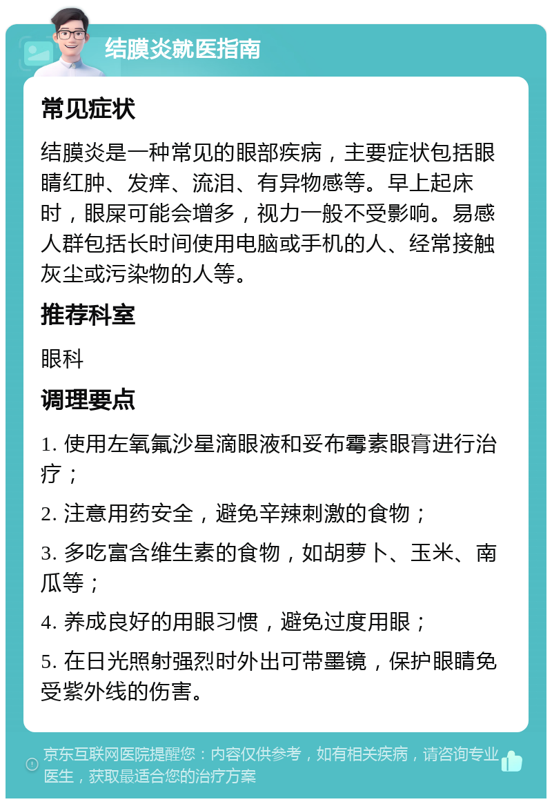 结膜炎就医指南 常见症状 结膜炎是一种常见的眼部疾病，主要症状包括眼睛红肿、发痒、流泪、有异物感等。早上起床时，眼屎可能会增多，视力一般不受影响。易感人群包括长时间使用电脑或手机的人、经常接触灰尘或污染物的人等。 推荐科室 眼科 调理要点 1. 使用左氧氟沙星滴眼液和妥布霉素眼膏进行治疗； 2. 注意用药安全，避免辛辣刺激的食物； 3. 多吃富含维生素的食物，如胡萝卜、玉米、南瓜等； 4. 养成良好的用眼习惯，避免过度用眼； 5. 在日光照射强烈时外出可带墨镜，保护眼睛免受紫外线的伤害。