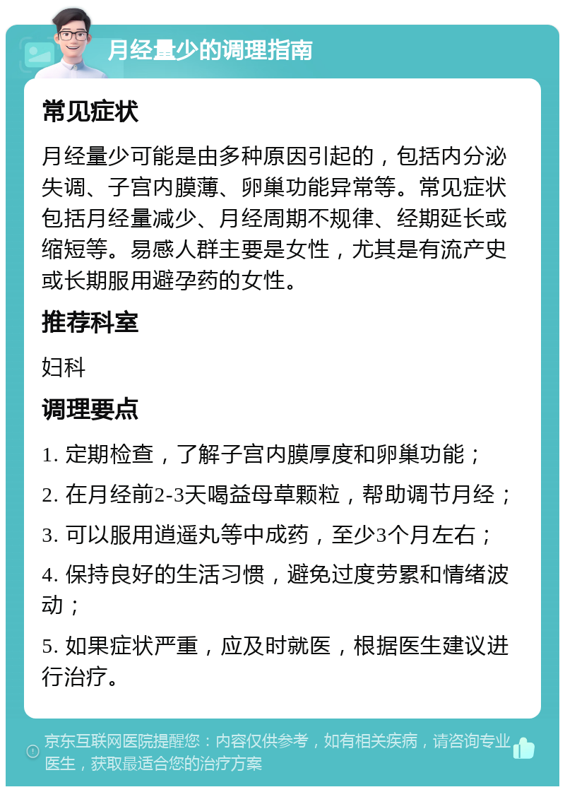 月经量少的调理指南 常见症状 月经量少可能是由多种原因引起的，包括内分泌失调、子宫内膜薄、卵巢功能异常等。常见症状包括月经量减少、月经周期不规律、经期延长或缩短等。易感人群主要是女性，尤其是有流产史或长期服用避孕药的女性。 推荐科室 妇科 调理要点 1. 定期检查，了解子宫内膜厚度和卵巢功能； 2. 在月经前2-3天喝益母草颗粒，帮助调节月经； 3. 可以服用逍遥丸等中成药，至少3个月左右； 4. 保持良好的生活习惯，避免过度劳累和情绪波动； 5. 如果症状严重，应及时就医，根据医生建议进行治疗。