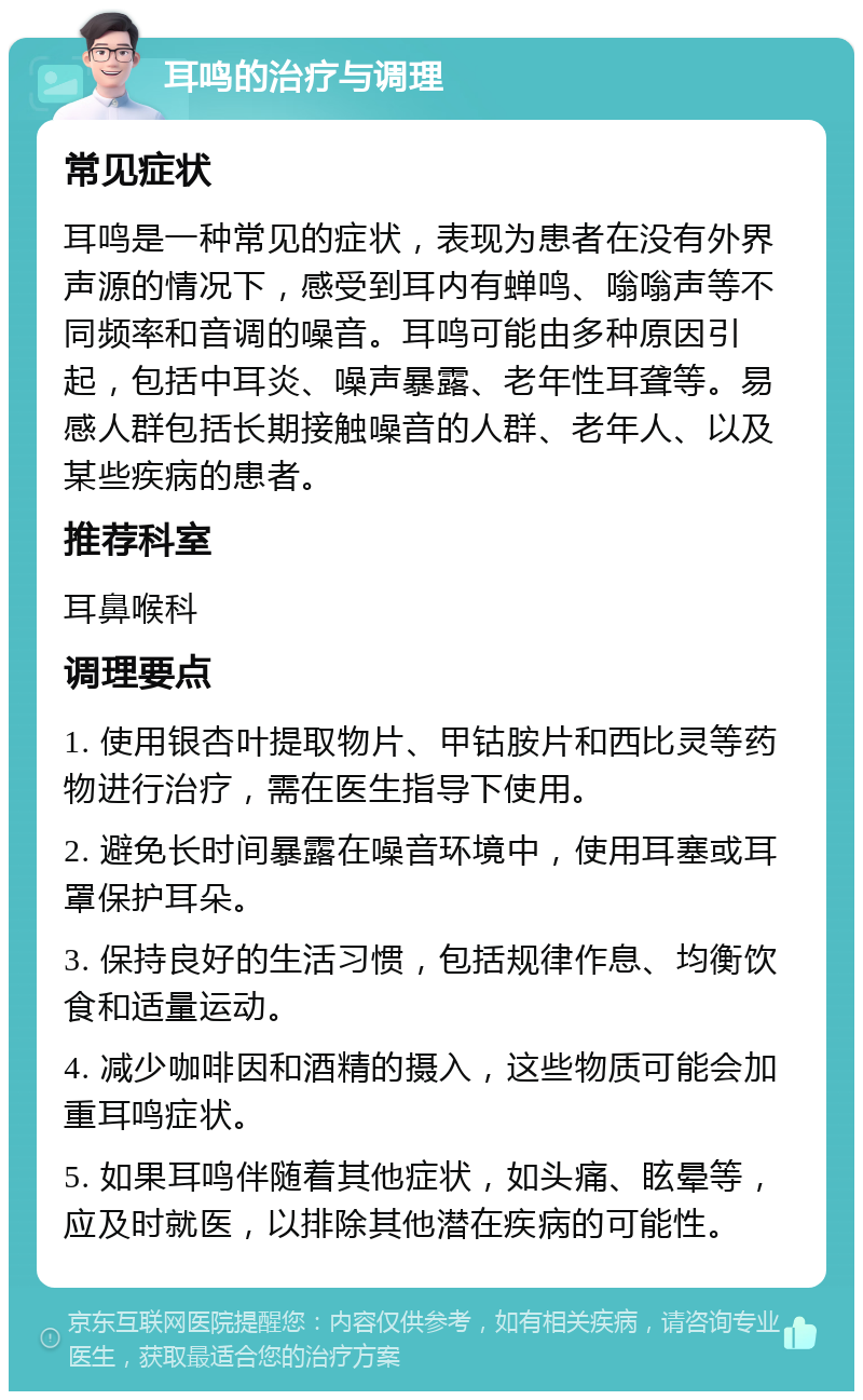 耳鸣的治疗与调理 常见症状 耳鸣是一种常见的症状，表现为患者在没有外界声源的情况下，感受到耳内有蝉鸣、嗡嗡声等不同频率和音调的噪音。耳鸣可能由多种原因引起，包括中耳炎、噪声暴露、老年性耳聋等。易感人群包括长期接触噪音的人群、老年人、以及某些疾病的患者。 推荐科室 耳鼻喉科 调理要点 1. 使用银杏叶提取物片、甲钴胺片和西比灵等药物进行治疗，需在医生指导下使用。 2. 避免长时间暴露在噪音环境中，使用耳塞或耳罩保护耳朵。 3. 保持良好的生活习惯，包括规律作息、均衡饮食和适量运动。 4. 减少咖啡因和酒精的摄入，这些物质可能会加重耳鸣症状。 5. 如果耳鸣伴随着其他症状，如头痛、眩晕等，应及时就医，以排除其他潜在疾病的可能性。