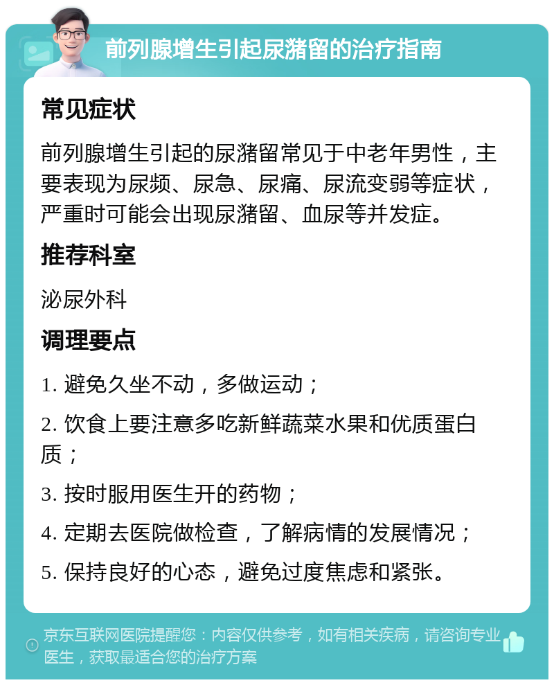 前列腺增生引起尿潴留的治疗指南 常见症状 前列腺增生引起的尿潴留常见于中老年男性，主要表现为尿频、尿急、尿痛、尿流变弱等症状，严重时可能会出现尿潴留、血尿等并发症。 推荐科室 泌尿外科 调理要点 1. 避免久坐不动，多做运动； 2. 饮食上要注意多吃新鲜蔬菜水果和优质蛋白质； 3. 按时服用医生开的药物； 4. 定期去医院做检查，了解病情的发展情况； 5. 保持良好的心态，避免过度焦虑和紧张。