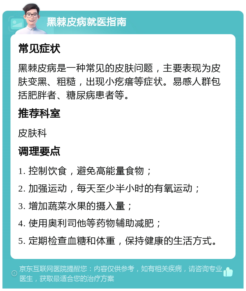 黑棘皮病就医指南 常见症状 黑棘皮病是一种常见的皮肤问题，主要表现为皮肤变黑、粗糙，出现小疙瘩等症状。易感人群包括肥胖者、糖尿病患者等。 推荐科室 皮肤科 调理要点 1. 控制饮食，避免高能量食物； 2. 加强运动，每天至少半小时的有氧运动； 3. 增加蔬菜水果的摄入量； 4. 使用奥利司他等药物辅助减肥； 5. 定期检查血糖和体重，保持健康的生活方式。