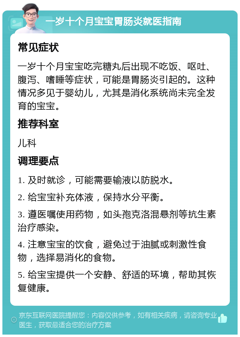 一岁十个月宝宝胃肠炎就医指南 常见症状 一岁十个月宝宝吃完糖丸后出现不吃饭、呕吐、腹泻、嗜睡等症状，可能是胃肠炎引起的。这种情况多见于婴幼儿，尤其是消化系统尚未完全发育的宝宝。 推荐科室 儿科 调理要点 1. 及时就诊，可能需要输液以防脱水。 2. 给宝宝补充体液，保持水分平衡。 3. 遵医嘱使用药物，如头孢克洛混悬剂等抗生素治疗感染。 4. 注意宝宝的饮食，避免过于油腻或刺激性食物，选择易消化的食物。 5. 给宝宝提供一个安静、舒适的环境，帮助其恢复健康。