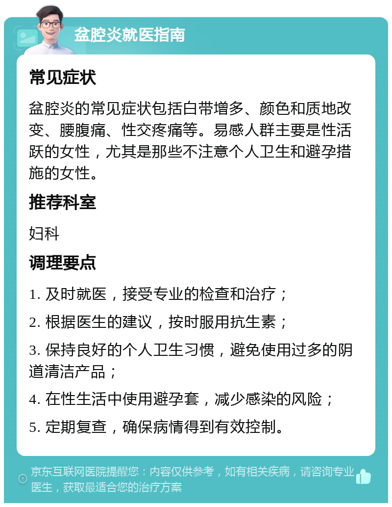 盆腔炎就医指南 常见症状 盆腔炎的常见症状包括白带增多、颜色和质地改变、腰腹痛、性交疼痛等。易感人群主要是性活跃的女性，尤其是那些不注意个人卫生和避孕措施的女性。 推荐科室 妇科 调理要点 1. 及时就医，接受专业的检查和治疗； 2. 根据医生的建议，按时服用抗生素； 3. 保持良好的个人卫生习惯，避免使用过多的阴道清洁产品； 4. 在性生活中使用避孕套，减少感染的风险； 5. 定期复查，确保病情得到有效控制。