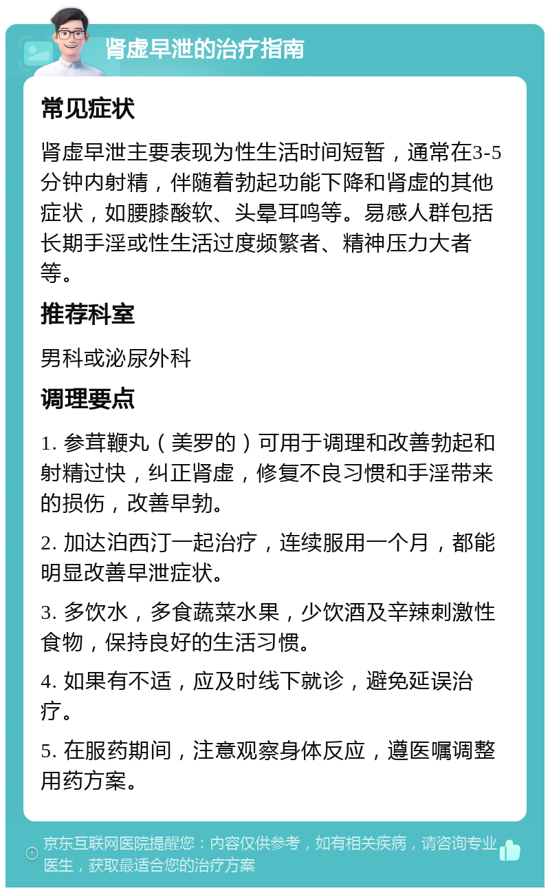 肾虚早泄的治疗指南 常见症状 肾虚早泄主要表现为性生活时间短暂，通常在3-5分钟内射精，伴随着勃起功能下降和肾虚的其他症状，如腰膝酸软、头晕耳鸣等。易感人群包括长期手淫或性生活过度频繁者、精神压力大者等。 推荐科室 男科或泌尿外科 调理要点 1. 参茸鞭丸（美罗的）可用于调理和改善勃起和射精过快，纠正肾虚，修复不良习惯和手淫带来的损伤，改善早勃。 2. 加达泊西汀一起治疗，连续服用一个月，都能明显改善早泄症状。 3. 多饮水，多食蔬菜水果，少饮酒及辛辣刺激性食物，保持良好的生活习惯。 4. 如果有不适，应及时线下就诊，避免延误治疗。 5. 在服药期间，注意观察身体反应，遵医嘱调整用药方案。