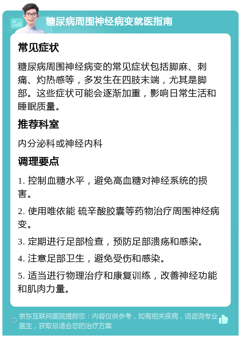 糖尿病周围神经病变就医指南 常见症状 糖尿病周围神经病变的常见症状包括脚麻、刺痛、灼热感等，多发生在四肢末端，尤其是脚部。这些症状可能会逐渐加重，影响日常生活和睡眠质量。 推荐科室 内分泌科或神经内科 调理要点 1. 控制血糖水平，避免高血糖对神经系统的损害。 2. 使用唯依能 硫辛酸胶囊等药物治疗周围神经病变。 3. 定期进行足部检查，预防足部溃疡和感染。 4. 注意足部卫生，避免受伤和感染。 5. 适当进行物理治疗和康复训练，改善神经功能和肌肉力量。