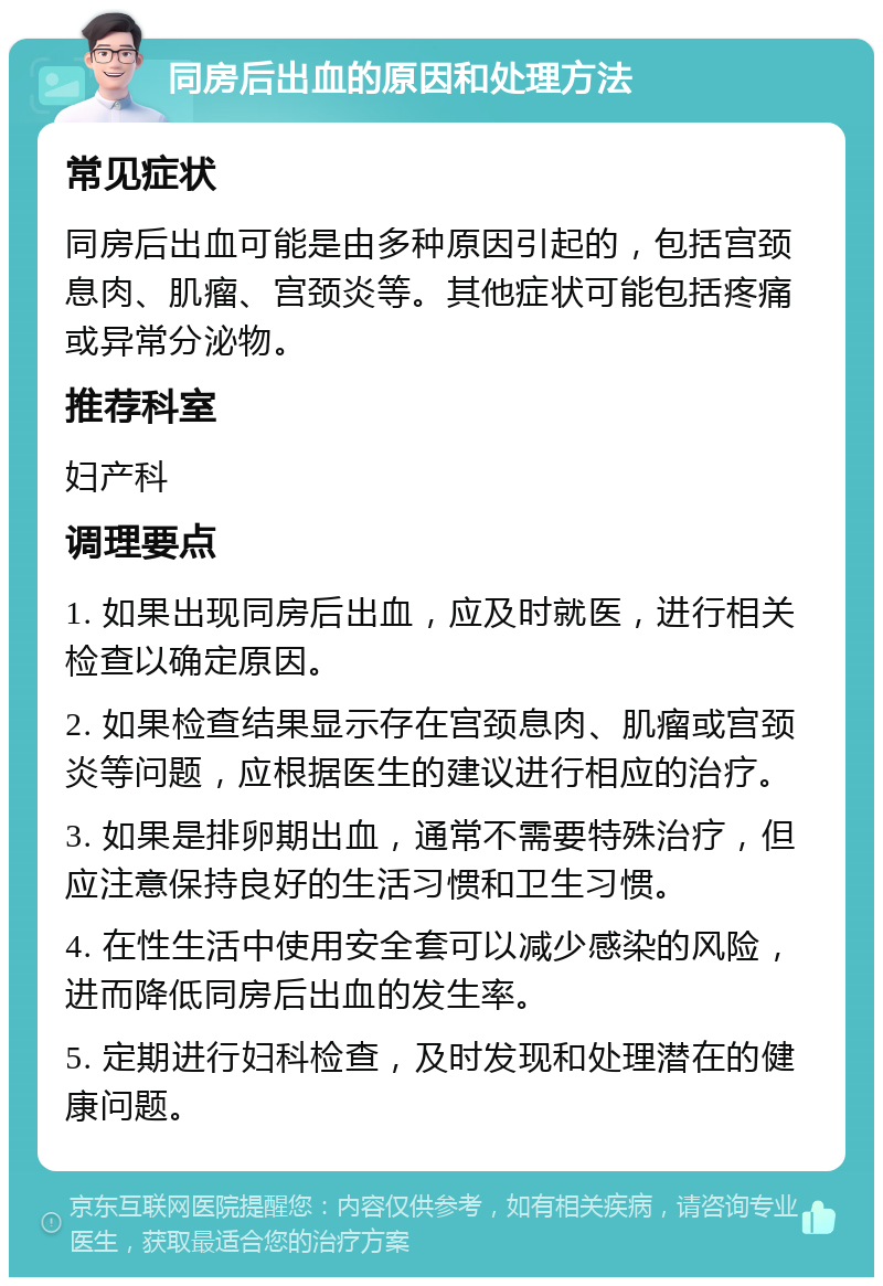 同房后出血的原因和处理方法 常见症状 同房后出血可能是由多种原因引起的，包括宫颈息肉、肌瘤、宫颈炎等。其他症状可能包括疼痛或异常分泌物。 推荐科室 妇产科 调理要点 1. 如果出现同房后出血，应及时就医，进行相关检查以确定原因。 2. 如果检查结果显示存在宫颈息肉、肌瘤或宫颈炎等问题，应根据医生的建议进行相应的治疗。 3. 如果是排卵期出血，通常不需要特殊治疗，但应注意保持良好的生活习惯和卫生习惯。 4. 在性生活中使用安全套可以减少感染的风险，进而降低同房后出血的发生率。 5. 定期进行妇科检查，及时发现和处理潜在的健康问题。