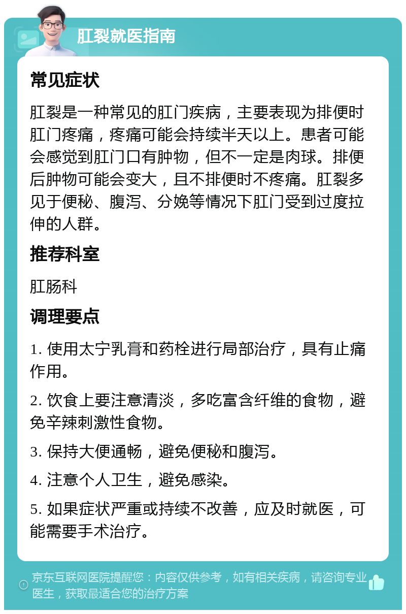 肛裂就医指南 常见症状 肛裂是一种常见的肛门疾病，主要表现为排便时肛门疼痛，疼痛可能会持续半天以上。患者可能会感觉到肛门口有肿物，但不一定是肉球。排便后肿物可能会变大，且不排便时不疼痛。肛裂多见于便秘、腹泻、分娩等情况下肛门受到过度拉伸的人群。 推荐科室 肛肠科 调理要点 1. 使用太宁乳膏和药栓进行局部治疗，具有止痛作用。 2. 饮食上要注意清淡，多吃富含纤维的食物，避免辛辣刺激性食物。 3. 保持大便通畅，避免便秘和腹泻。 4. 注意个人卫生，避免感染。 5. 如果症状严重或持续不改善，应及时就医，可能需要手术治疗。