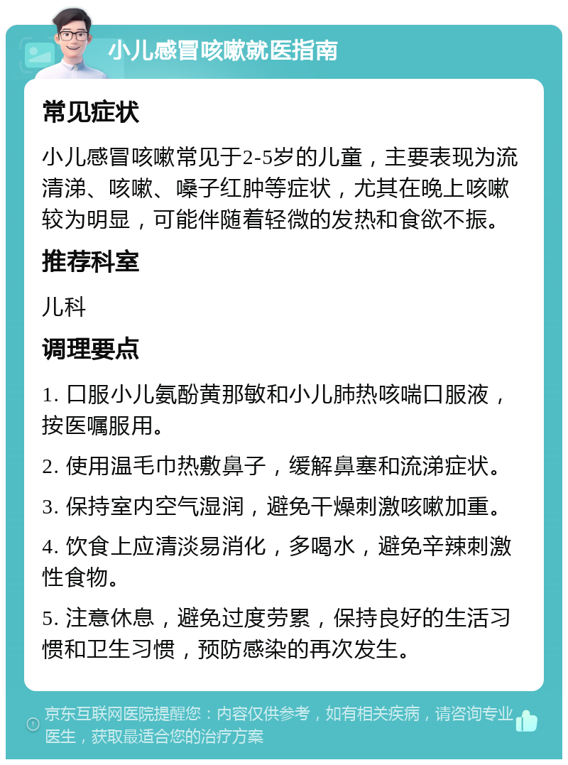 小儿感冒咳嗽就医指南 常见症状 小儿感冒咳嗽常见于2-5岁的儿童，主要表现为流清涕、咳嗽、嗓子红肿等症状，尤其在晚上咳嗽较为明显，可能伴随着轻微的发热和食欲不振。 推荐科室 儿科 调理要点 1. 口服小儿氨酚黄那敏和小儿肺热咳喘口服液，按医嘱服用。 2. 使用温毛巾热敷鼻子，缓解鼻塞和流涕症状。 3. 保持室内空气湿润，避免干燥刺激咳嗽加重。 4. 饮食上应清淡易消化，多喝水，避免辛辣刺激性食物。 5. 注意休息，避免过度劳累，保持良好的生活习惯和卫生习惯，预防感染的再次发生。