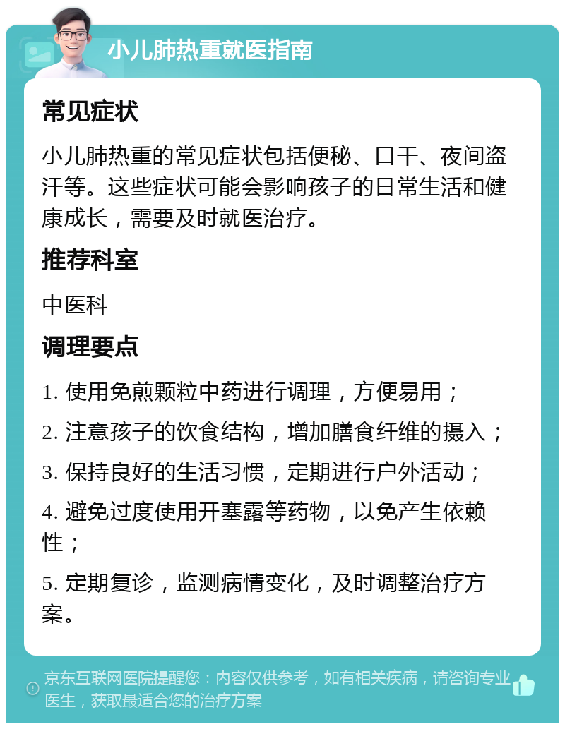 小儿肺热重就医指南 常见症状 小儿肺热重的常见症状包括便秘、口干、夜间盗汗等。这些症状可能会影响孩子的日常生活和健康成长，需要及时就医治疗。 推荐科室 中医科 调理要点 1. 使用免煎颗粒中药进行调理，方便易用； 2. 注意孩子的饮食结构，增加膳食纤维的摄入； 3. 保持良好的生活习惯，定期进行户外活动； 4. 避免过度使用开塞露等药物，以免产生依赖性； 5. 定期复诊，监测病情变化，及时调整治疗方案。