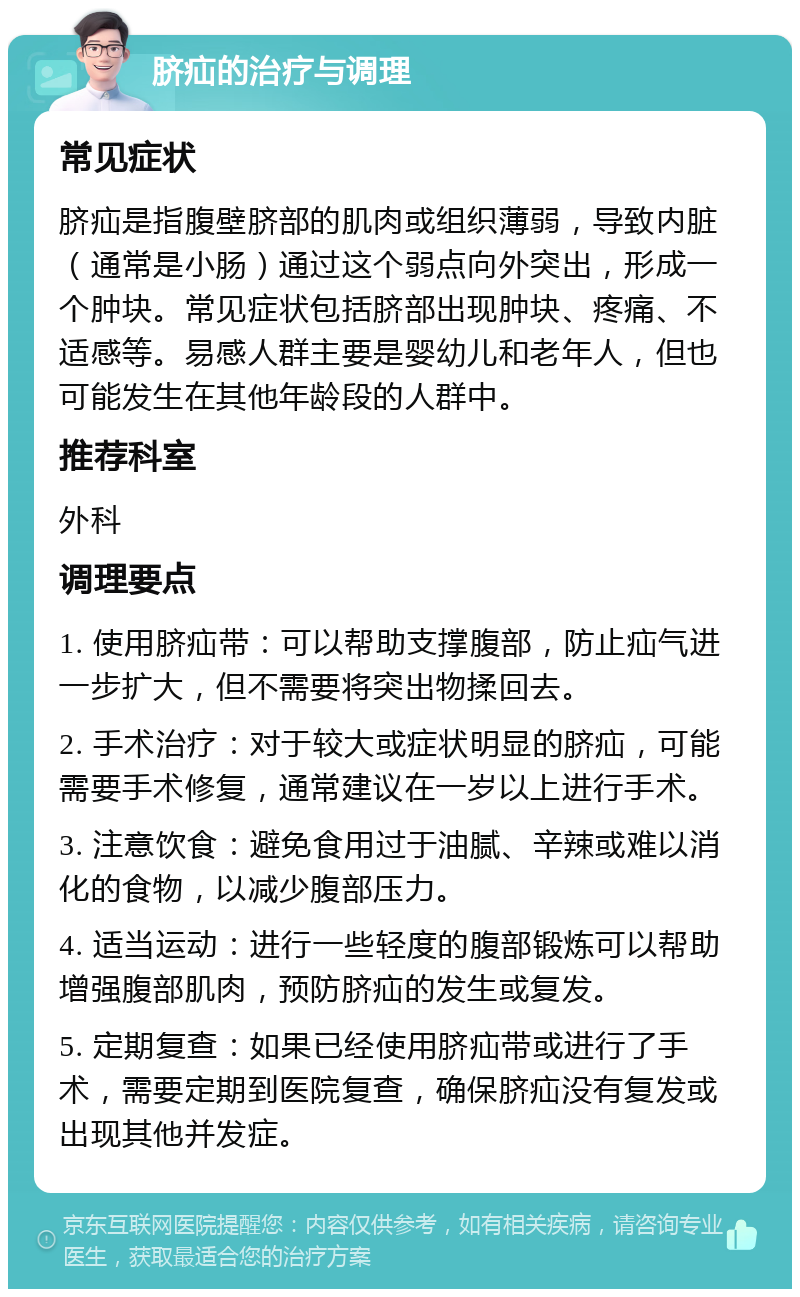 脐疝的治疗与调理 常见症状 脐疝是指腹壁脐部的肌肉或组织薄弱，导致内脏（通常是小肠）通过这个弱点向外突出，形成一个肿块。常见症状包括脐部出现肿块、疼痛、不适感等。易感人群主要是婴幼儿和老年人，但也可能发生在其他年龄段的人群中。 推荐科室 外科 调理要点 1. 使用脐疝带：可以帮助支撑腹部，防止疝气进一步扩大，但不需要将突出物揉回去。 2. 手术治疗：对于较大或症状明显的脐疝，可能需要手术修复，通常建议在一岁以上进行手术。 3. 注意饮食：避免食用过于油腻、辛辣或难以消化的食物，以减少腹部压力。 4. 适当运动：进行一些轻度的腹部锻炼可以帮助增强腹部肌肉，预防脐疝的发生或复发。 5. 定期复查：如果已经使用脐疝带或进行了手术，需要定期到医院复查，确保脐疝没有复发或出现其他并发症。