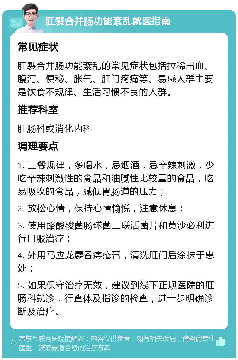 肛裂合并肠功能紊乱就医指南 常见症状 肛裂合并肠功能紊乱的常见症状包括拉稀出血、腹泻、便秘、胀气、肛门疼痛等。易感人群主要是饮食不规律、生活习惯不良的人群。 推荐科室 肛肠科或消化内科 调理要点 1. 三餐规律，多喝水，忌烟酒，忌辛辣刺激，少吃辛辣刺激性的食品和油腻性比较重的食品，吃易吸收的食品，减低胃肠道的压力； 2. 放松心情，保持心情愉悦，注意休息； 3. 使用酪酸梭菌肠球菌三联活菌片和莫沙必利进行口服治疗； 4. 外用马应龙麝香痔疮膏，清洗肛门后涂抹于患处； 5. 如果保守治疗无效，建议到线下正规医院的肛肠科就诊，行查体及指诊的检查，进一步明确诊断及治疗。