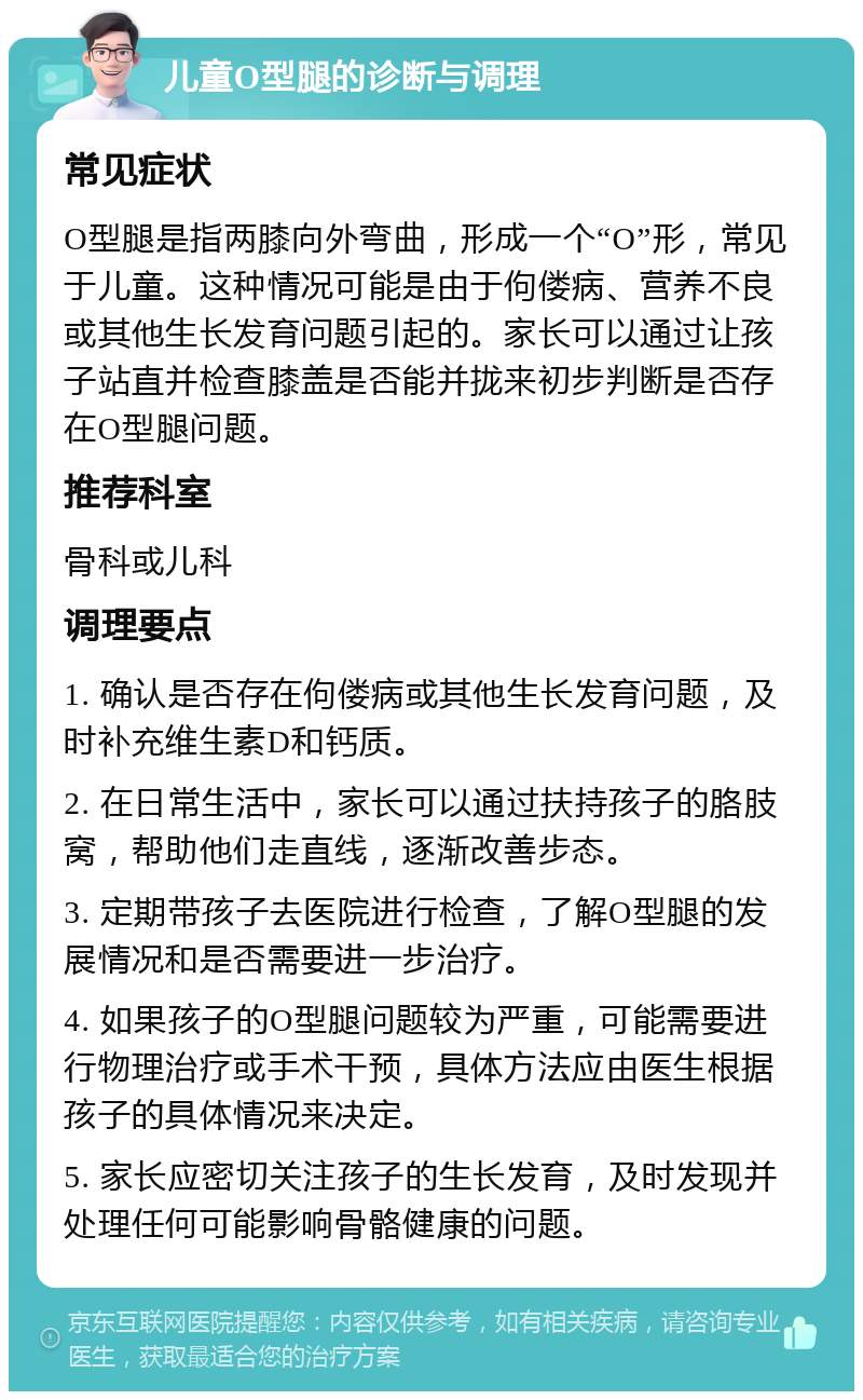 儿童O型腿的诊断与调理 常见症状 O型腿是指两膝向外弯曲，形成一个“O”形，常见于儿童。这种情况可能是由于佝偻病、营养不良或其他生长发育问题引起的。家长可以通过让孩子站直并检查膝盖是否能并拢来初步判断是否存在O型腿问题。 推荐科室 骨科或儿科 调理要点 1. 确认是否存在佝偻病或其他生长发育问题，及时补充维生素D和钙质。 2. 在日常生活中，家长可以通过扶持孩子的胳肢窝，帮助他们走直线，逐渐改善步态。 3. 定期带孩子去医院进行检查，了解O型腿的发展情况和是否需要进一步治疗。 4. 如果孩子的O型腿问题较为严重，可能需要进行物理治疗或手术干预，具体方法应由医生根据孩子的具体情况来决定。 5. 家长应密切关注孩子的生长发育，及时发现并处理任何可能影响骨骼健康的问题。