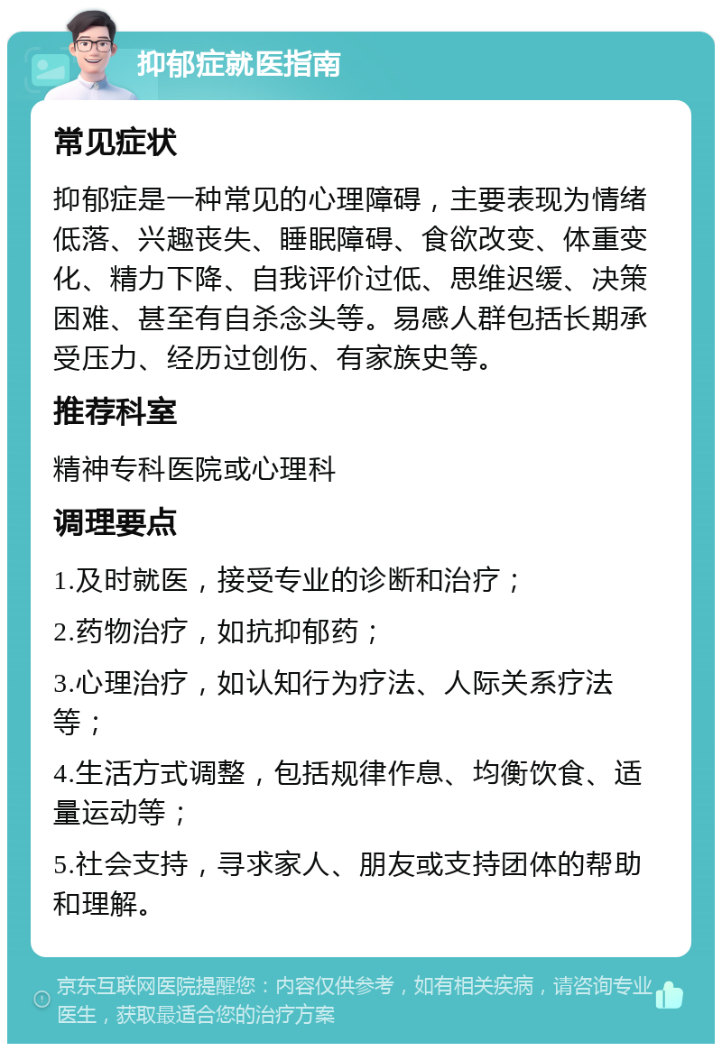 抑郁症就医指南 常见症状 抑郁症是一种常见的心理障碍，主要表现为情绪低落、兴趣丧失、睡眠障碍、食欲改变、体重变化、精力下降、自我评价过低、思维迟缓、决策困难、甚至有自杀念头等。易感人群包括长期承受压力、经历过创伤、有家族史等。 推荐科室 精神专科医院或心理科 调理要点 1.及时就医，接受专业的诊断和治疗； 2.药物治疗，如抗抑郁药； 3.心理治疗，如认知行为疗法、人际关系疗法等； 4.生活方式调整，包括规律作息、均衡饮食、适量运动等； 5.社会支持，寻求家人、朋友或支持团体的帮助和理解。