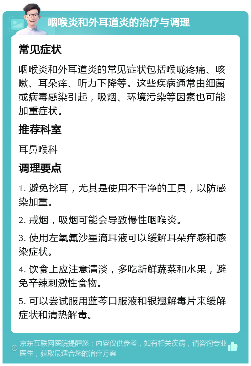 咽喉炎和外耳道炎的治疗与调理 常见症状 咽喉炎和外耳道炎的常见症状包括喉咙疼痛、咳嗽、耳朵痒、听力下降等。这些疾病通常由细菌或病毒感染引起，吸烟、环境污染等因素也可能加重症状。 推荐科室 耳鼻喉科 调理要点 1. 避免挖耳，尤其是使用不干净的工具，以防感染加重。 2. 戒烟，吸烟可能会导致慢性咽喉炎。 3. 使用左氧氟沙星滴耳液可以缓解耳朵痒感和感染症状。 4. 饮食上应注意清淡，多吃新鲜蔬菜和水果，避免辛辣刺激性食物。 5. 可以尝试服用蓝芩口服液和银翘解毒片来缓解症状和清热解毒。