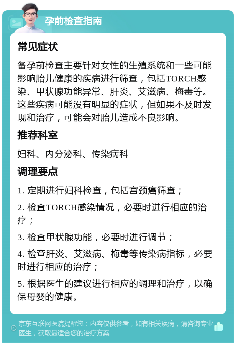 孕前检查指南 常见症状 备孕前检查主要针对女性的生殖系统和一些可能影响胎儿健康的疾病进行筛查，包括TORCH感染、甲状腺功能异常、肝炎、艾滋病、梅毒等。这些疾病可能没有明显的症状，但如果不及时发现和治疗，可能会对胎儿造成不良影响。 推荐科室 妇科、内分泌科、传染病科 调理要点 1. 定期进行妇科检查，包括宫颈癌筛查； 2. 检查TORCH感染情况，必要时进行相应的治疗； 3. 检查甲状腺功能，必要时进行调节； 4. 检查肝炎、艾滋病、梅毒等传染病指标，必要时进行相应的治疗； 5. 根据医生的建议进行相应的调理和治疗，以确保母婴的健康。