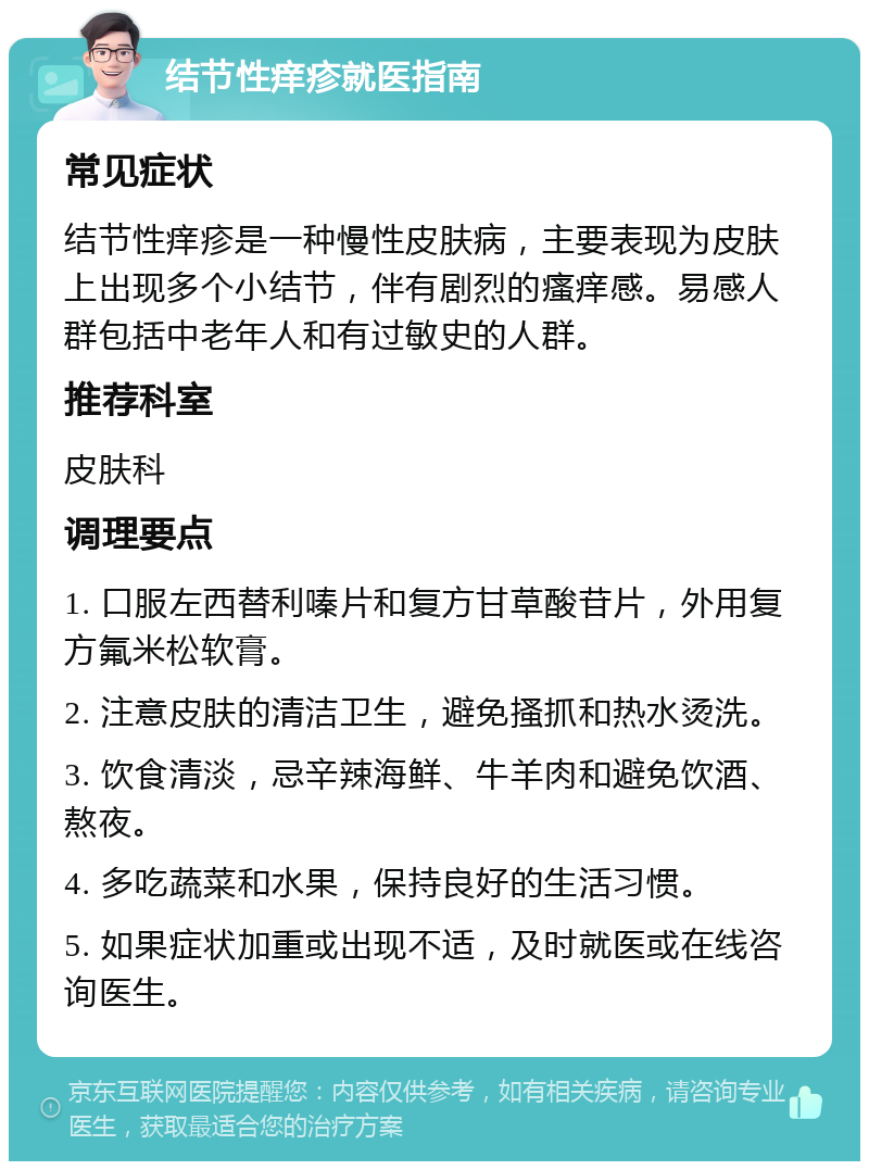 结节性痒疹就医指南 常见症状 结节性痒疹是一种慢性皮肤病，主要表现为皮肤上出现多个小结节，伴有剧烈的瘙痒感。易感人群包括中老年人和有过敏史的人群。 推荐科室 皮肤科 调理要点 1. 口服左西替利嗪片和复方甘草酸苷片，外用复方氟米松软膏。 2. 注意皮肤的清洁卫生，避免搔抓和热水烫洗。 3. 饮食清淡，忌辛辣海鲜、牛羊肉和避免饮酒、熬夜。 4. 多吃蔬菜和水果，保持良好的生活习惯。 5. 如果症状加重或出现不适，及时就医或在线咨询医生。