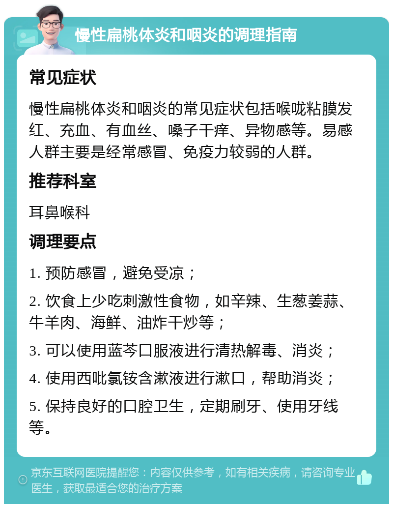 慢性扁桃体炎和咽炎的调理指南 常见症状 慢性扁桃体炎和咽炎的常见症状包括喉咙粘膜发红、充血、有血丝、嗓子干痒、异物感等。易感人群主要是经常感冒、免疫力较弱的人群。 推荐科室 耳鼻喉科 调理要点 1. 预防感冒，避免受凉； 2. 饮食上少吃刺激性食物，如辛辣、生葱姜蒜、牛羊肉、海鲜、油炸干炒等； 3. 可以使用蓝芩口服液进行清热解毒、消炎； 4. 使用西吡氯铵含漱液进行漱口，帮助消炎； 5. 保持良好的口腔卫生，定期刷牙、使用牙线等。