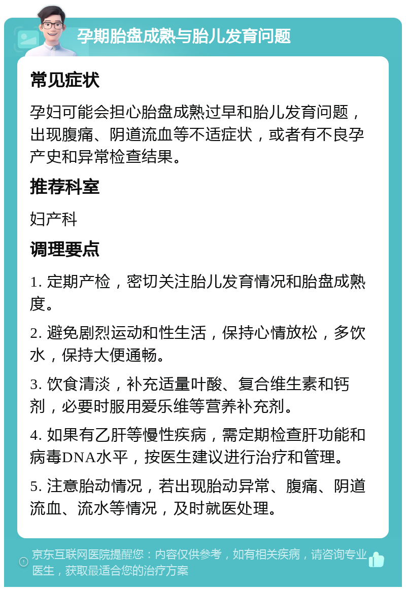 孕期胎盘成熟与胎儿发育问题 常见症状 孕妇可能会担心胎盘成熟过早和胎儿发育问题，出现腹痛、阴道流血等不适症状，或者有不良孕产史和异常检查结果。 推荐科室 妇产科 调理要点 1. 定期产检，密切关注胎儿发育情况和胎盘成熟度。 2. 避免剧烈运动和性生活，保持心情放松，多饮水，保持大便通畅。 3. 饮食清淡，补充适量叶酸、复合维生素和钙剂，必要时服用爱乐维等营养补充剂。 4. 如果有乙肝等慢性疾病，需定期检查肝功能和病毒DNA水平，按医生建议进行治疗和管理。 5. 注意胎动情况，若出现胎动异常、腹痛、阴道流血、流水等情况，及时就医处理。