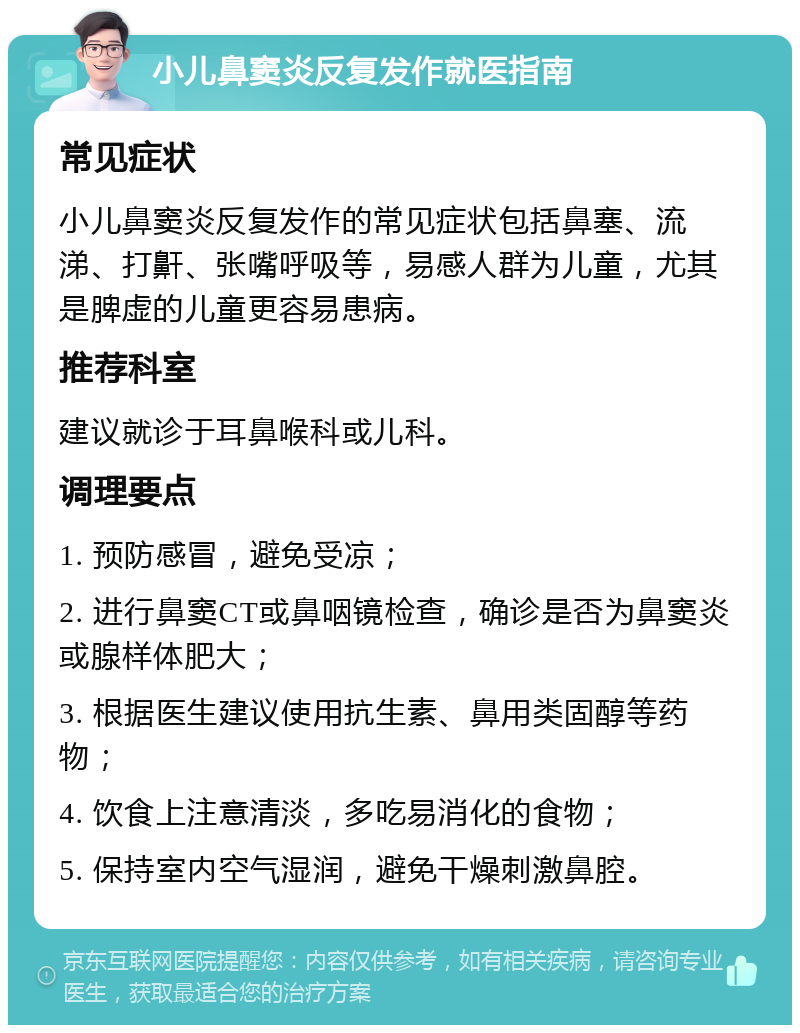 小儿鼻窦炎反复发作就医指南 常见症状 小儿鼻窦炎反复发作的常见症状包括鼻塞、流涕、打鼾、张嘴呼吸等，易感人群为儿童，尤其是脾虚的儿童更容易患病。 推荐科室 建议就诊于耳鼻喉科或儿科。 调理要点 1. 预防感冒，避免受凉； 2. 进行鼻窦CT或鼻咽镜检查，确诊是否为鼻窦炎或腺样体肥大； 3. 根据医生建议使用抗生素、鼻用类固醇等药物； 4. 饮食上注意清淡，多吃易消化的食物； 5. 保持室内空气湿润，避免干燥刺激鼻腔。