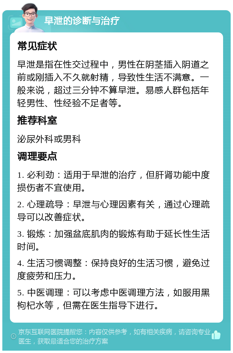 早泄的诊断与治疗 常见症状 早泄是指在性交过程中，男性在阴茎插入阴道之前或刚插入不久就射精，导致性生活不满意。一般来说，超过三分钟不算早泄。易感人群包括年轻男性、性经验不足者等。 推荐科室 泌尿外科或男科 调理要点 1. 必利劲：适用于早泄的治疗，但肝肾功能中度损伤者不宜使用。 2. 心理疏导：早泄与心理因素有关，通过心理疏导可以改善症状。 3. 锻炼：加强盆底肌肉的锻炼有助于延长性生活时间。 4. 生活习惯调整：保持良好的生活习惯，避免过度疲劳和压力。 5. 中医调理：可以考虑中医调理方法，如服用黑枸杞水等，但需在医生指导下进行。