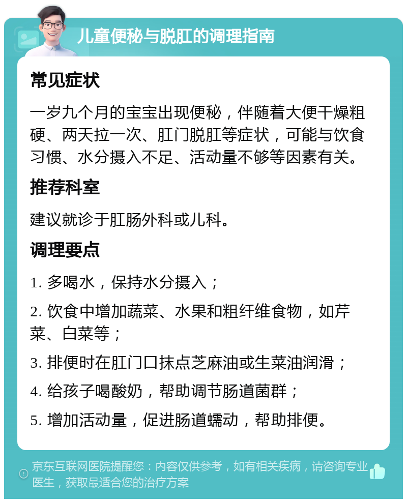 儿童便秘与脱肛的调理指南 常见症状 一岁九个月的宝宝出现便秘，伴随着大便干燥粗硬、两天拉一次、肛门脱肛等症状，可能与饮食习惯、水分摄入不足、活动量不够等因素有关。 推荐科室 建议就诊于肛肠外科或儿科。 调理要点 1. 多喝水，保持水分摄入； 2. 饮食中增加蔬菜、水果和粗纤维食物，如芹菜、白菜等； 3. 排便时在肛门口抹点芝麻油或生菜油润滑； 4. 给孩子喝酸奶，帮助调节肠道菌群； 5. 增加活动量，促进肠道蠕动，帮助排便。