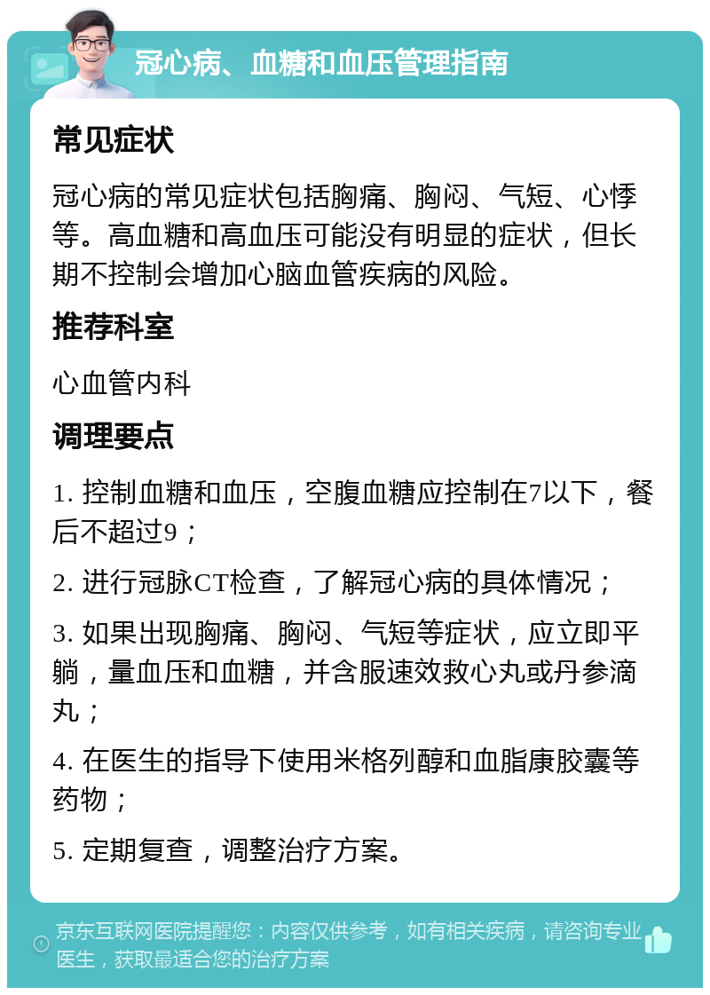 冠心病、血糖和血压管理指南 常见症状 冠心病的常见症状包括胸痛、胸闷、气短、心悸等。高血糖和高血压可能没有明显的症状，但长期不控制会增加心脑血管疾病的风险。 推荐科室 心血管内科 调理要点 1. 控制血糖和血压，空腹血糖应控制在7以下，餐后不超过9； 2. 进行冠脉CT检查，了解冠心病的具体情况； 3. 如果出现胸痛、胸闷、气短等症状，应立即平躺，量血压和血糖，并含服速效救心丸或丹参滴丸； 4. 在医生的指导下使用米格列醇和血脂康胶囊等药物； 5. 定期复查，调整治疗方案。