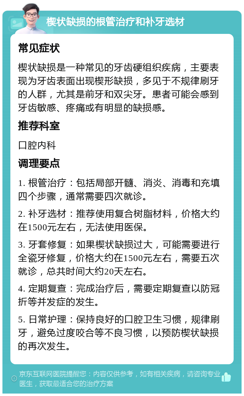 楔状缺损的根管治疗和补牙选材 常见症状 楔状缺损是一种常见的牙齿硬组织疾病，主要表现为牙齿表面出现楔形缺损，多见于不规律刷牙的人群，尤其是前牙和双尖牙。患者可能会感到牙齿敏感、疼痛或有明显的缺损感。 推荐科室 口腔内科 调理要点 1. 根管治疗：包括局部开髓、消炎、消毒和充填四个步骤，通常需要四次就诊。 2. 补牙选材：推荐使用复合树脂材料，价格大约在1500元左右，无法使用医保。 3. 牙套修复：如果楔状缺损过大，可能需要进行全瓷牙修复，价格大约在1500元左右，需要五次就诊，总共时间大约20天左右。 4. 定期复查：完成治疗后，需要定期复查以防冠折等并发症的发生。 5. 日常护理：保持良好的口腔卫生习惯，规律刷牙，避免过度咬合等不良习惯，以预防楔状缺损的再次发生。