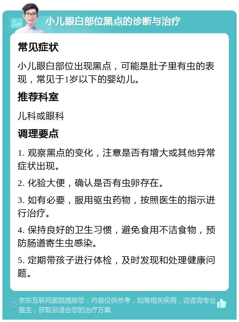 小儿眼白部位黑点的诊断与治疗 常见症状 小儿眼白部位出现黑点，可能是肚子里有虫的表现，常见于1岁以下的婴幼儿。 推荐科室 儿科或眼科 调理要点 1. 观察黑点的变化，注意是否有增大或其他异常症状出现。 2. 化验大便，确认是否有虫卵存在。 3. 如有必要，服用驱虫药物，按照医生的指示进行治疗。 4. 保持良好的卫生习惯，避免食用不洁食物，预防肠道寄生虫感染。 5. 定期带孩子进行体检，及时发现和处理健康问题。