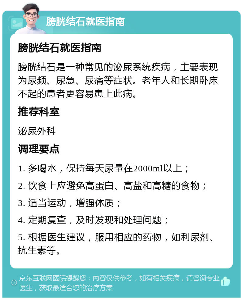 膀胱结石就医指南 膀胱结石就医指南 膀胱结石是一种常见的泌尿系统疾病，主要表现为尿频、尿急、尿痛等症状。老年人和长期卧床不起的患者更容易患上此病。 推荐科室 泌尿外科 调理要点 1. 多喝水，保持每天尿量在2000ml以上； 2. 饮食上应避免高蛋白、高盐和高糖的食物； 3. 适当运动，增强体质； 4. 定期复查，及时发现和处理问题； 5. 根据医生建议，服用相应的药物，如利尿剂、抗生素等。