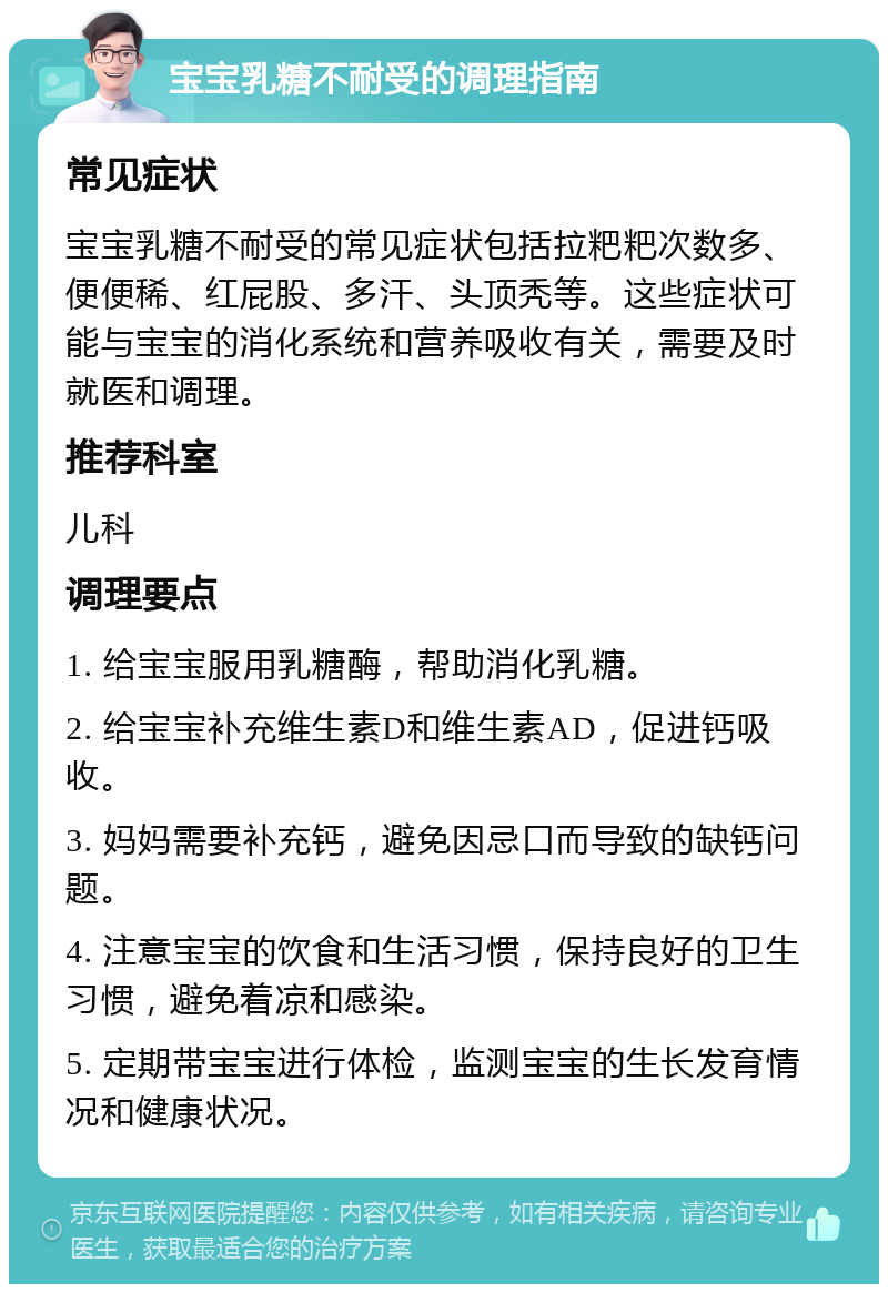 宝宝乳糖不耐受的调理指南 常见症状 宝宝乳糖不耐受的常见症状包括拉粑粑次数多、便便稀、红屁股、多汗、头顶秃等。这些症状可能与宝宝的消化系统和营养吸收有关，需要及时就医和调理。 推荐科室 儿科 调理要点 1. 给宝宝服用乳糖酶，帮助消化乳糖。 2. 给宝宝补充维生素D和维生素AD，促进钙吸收。 3. 妈妈需要补充钙，避免因忌口而导致的缺钙问题。 4. 注意宝宝的饮食和生活习惯，保持良好的卫生习惯，避免着凉和感染。 5. 定期带宝宝进行体检，监测宝宝的生长发育情况和健康状况。