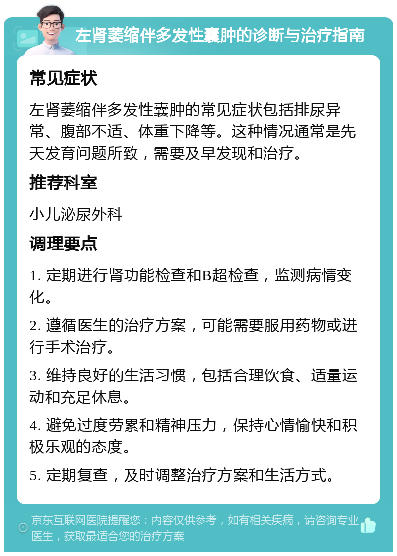 左肾萎缩伴多发性囊肿的诊断与治疗指南 常见症状 左肾萎缩伴多发性囊肿的常见症状包括排尿异常、腹部不适、体重下降等。这种情况通常是先天发育问题所致，需要及早发现和治疗。 推荐科室 小儿泌尿外科 调理要点 1. 定期进行肾功能检查和B超检查，监测病情变化。 2. 遵循医生的治疗方案，可能需要服用药物或进行手术治疗。 3. 维持良好的生活习惯，包括合理饮食、适量运动和充足休息。 4. 避免过度劳累和精神压力，保持心情愉快和积极乐观的态度。 5. 定期复查，及时调整治疗方案和生活方式。