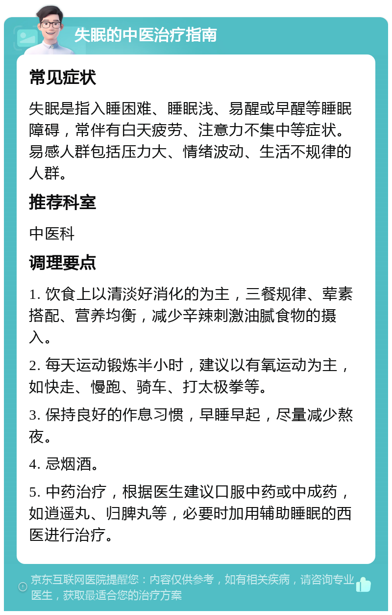 失眠的中医治疗指南 常见症状 失眠是指入睡困难、睡眠浅、易醒或早醒等睡眠障碍，常伴有白天疲劳、注意力不集中等症状。易感人群包括压力大、情绪波动、生活不规律的人群。 推荐科室 中医科 调理要点 1. 饮食上以清淡好消化的为主，三餐规律、荤素搭配、营养均衡，减少辛辣刺激油腻食物的摄入。 2. 每天运动锻炼半小时，建议以有氧运动为主，如快走、慢跑、骑车、打太极拳等。 3. 保持良好的作息习惯，早睡早起，尽量减少熬夜。 4. 忌烟酒。 5. 中药治疗，根据医生建议口服中药或中成药，如逍遥丸、归脾丸等，必要时加用辅助睡眠的西医进行治疗。