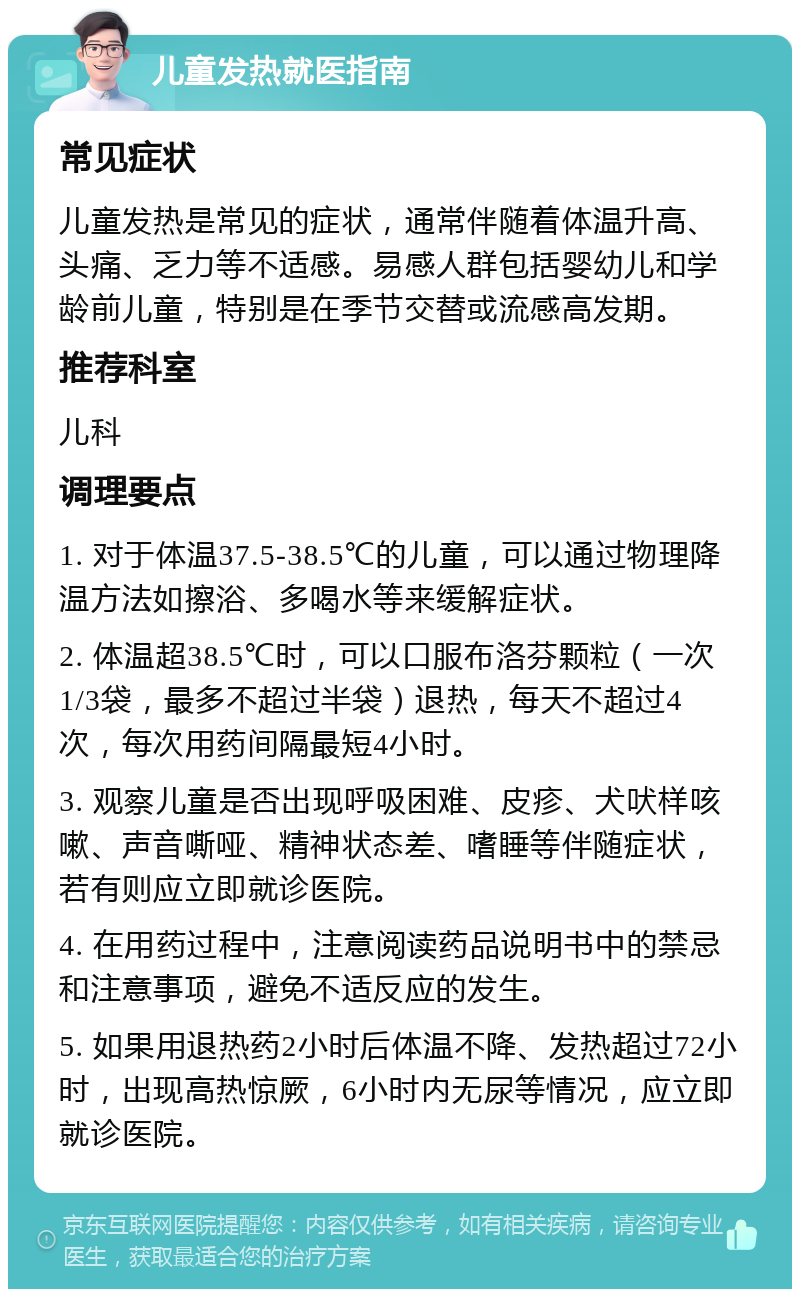 儿童发热就医指南 常见症状 儿童发热是常见的症状，通常伴随着体温升高、头痛、乏力等不适感。易感人群包括婴幼儿和学龄前儿童，特别是在季节交替或流感高发期。 推荐科室 儿科 调理要点 1. 对于体温37.5-38.5℃的儿童，可以通过物理降温方法如擦浴、多喝水等来缓解症状。 2. 体温超38.5℃时，可以口服布洛芬颗粒（一次1/3袋，最多不超过半袋）退热，每天不超过4次，每次用药间隔最短4小时。 3. 观察儿童是否出现呼吸困难、皮疹、犬吠样咳嗽、声音嘶哑、精神状态差、嗜睡等伴随症状，若有则应立即就诊医院。 4. 在用药过程中，注意阅读药品说明书中的禁忌和注意事项，避免不适反应的发生。 5. 如果用退热药2小时后体温不降、发热超过72小时，出现高热惊厥，6小时内无尿等情况，应立即就诊医院。