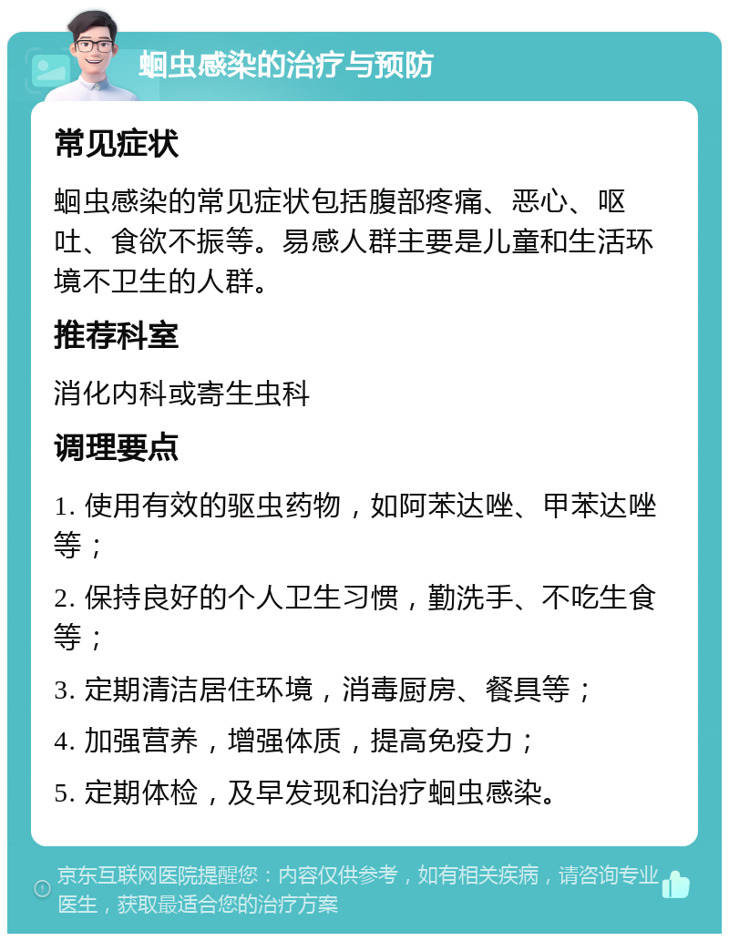 蛔虫感染的治疗与预防 常见症状 蛔虫感染的常见症状包括腹部疼痛、恶心、呕吐、食欲不振等。易感人群主要是儿童和生活环境不卫生的人群。 推荐科室 消化内科或寄生虫科 调理要点 1. 使用有效的驱虫药物，如阿苯达唑、甲苯达唑等； 2. 保持良好的个人卫生习惯，勤洗手、不吃生食等； 3. 定期清洁居住环境，消毒厨房、餐具等； 4. 加强营养，增强体质，提高免疫力； 5. 定期体检，及早发现和治疗蛔虫感染。