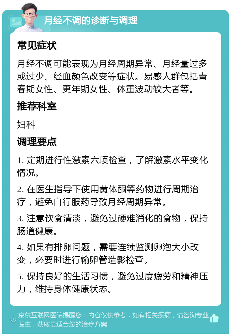 月经不调的诊断与调理 常见症状 月经不调可能表现为月经周期异常、月经量过多或过少、经血颜色改变等症状。易感人群包括青春期女性、更年期女性、体重波动较大者等。 推荐科室 妇科 调理要点 1. 定期进行性激素六项检查，了解激素水平变化情况。 2. 在医生指导下使用黄体酮等药物进行周期治疗，避免自行服药导致月经周期异常。 3. 注意饮食清淡，避免过硬难消化的食物，保持肠道健康。 4. 如果有排卵问题，需要连续监测卵泡大小改变，必要时进行输卵管造影检查。 5. 保持良好的生活习惯，避免过度疲劳和精神压力，维持身体健康状态。