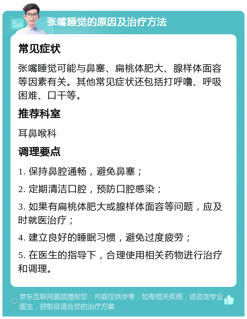 张嘴睡觉的原因及治疗方法 常见症状 张嘴睡觉可能与鼻塞、扁桃体肥大、腺样体面容等因素有关。其他常见症状还包括打呼噜、呼吸困难、口干等。 推荐科室 耳鼻喉科 调理要点 1. 保持鼻腔通畅，避免鼻塞； 2. 定期清洁口腔，预防口腔感染； 3. 如果有扁桃体肥大或腺样体面容等问题，应及时就医治疗； 4. 建立良好的睡眠习惯，避免过度疲劳； 5. 在医生的指导下，合理使用相关药物进行治疗和调理。